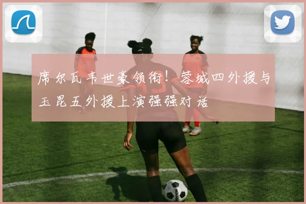 席尔瓦韦世豪领衔！蓉城四外援与玉昆五外援上演强强对话