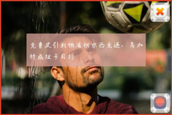 克鲁皮引利物浦切尔西竞逐，乌加特成纽卡目标