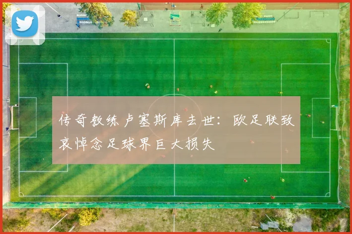 传奇教练卢塞斯库去世：欧足联致哀悼念足球界巨大损失