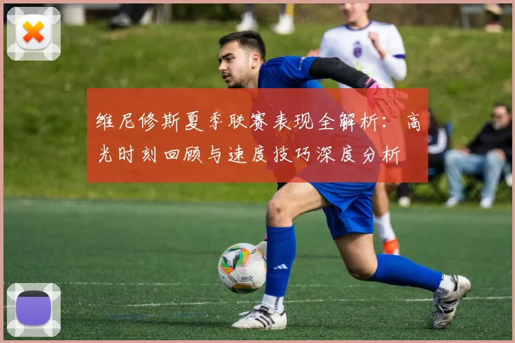 维尼修斯夏季联赛表现全解析：高光时刻回顾与速度技巧深度分析