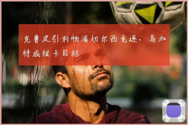 克鲁皮引利物浦切尔西竞逐，乌加特成纽卡目标
