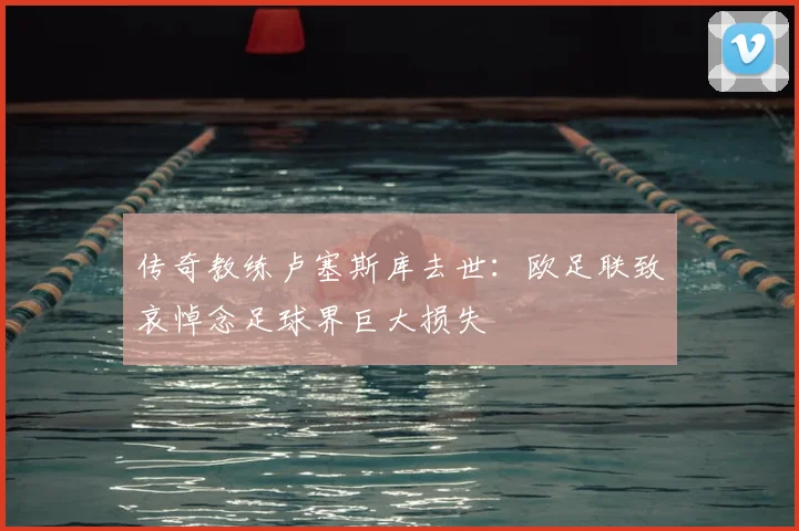 传奇教练卢塞斯库去世：欧足联致哀悼念足球界巨大损失
