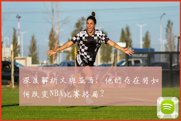 深度解析文班亚马：他的存在将如何改变NBA比赛格局？